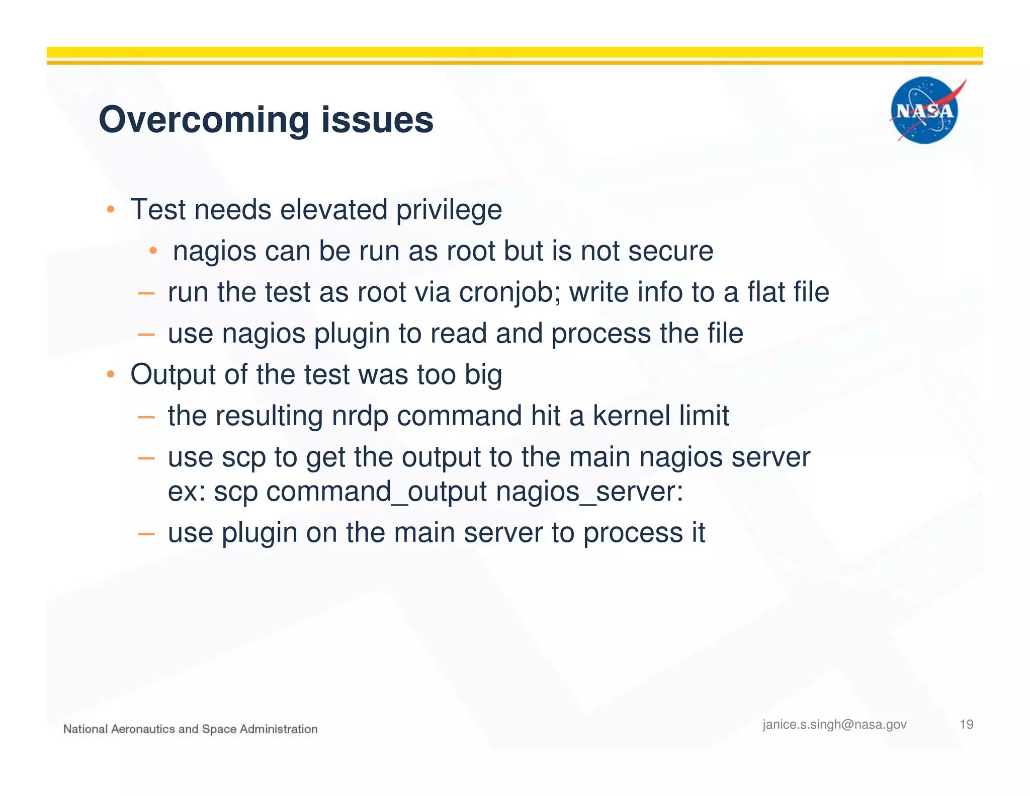 Overcoming issues
• Test needs elevated privilege
• nagios can be run as root but is not secure
– run the test as root via cronjob; write info to a flat file
– use nagios plugin to read and process the file
• Output of the test was too big
– the resulting nrdp command hit a kernel limit
– use scp to get the output to the main nagios server
ex: scp command_output nagios_server:
– use plugin on the main server to process it
janice.s.singh@nasa.gov 19
 