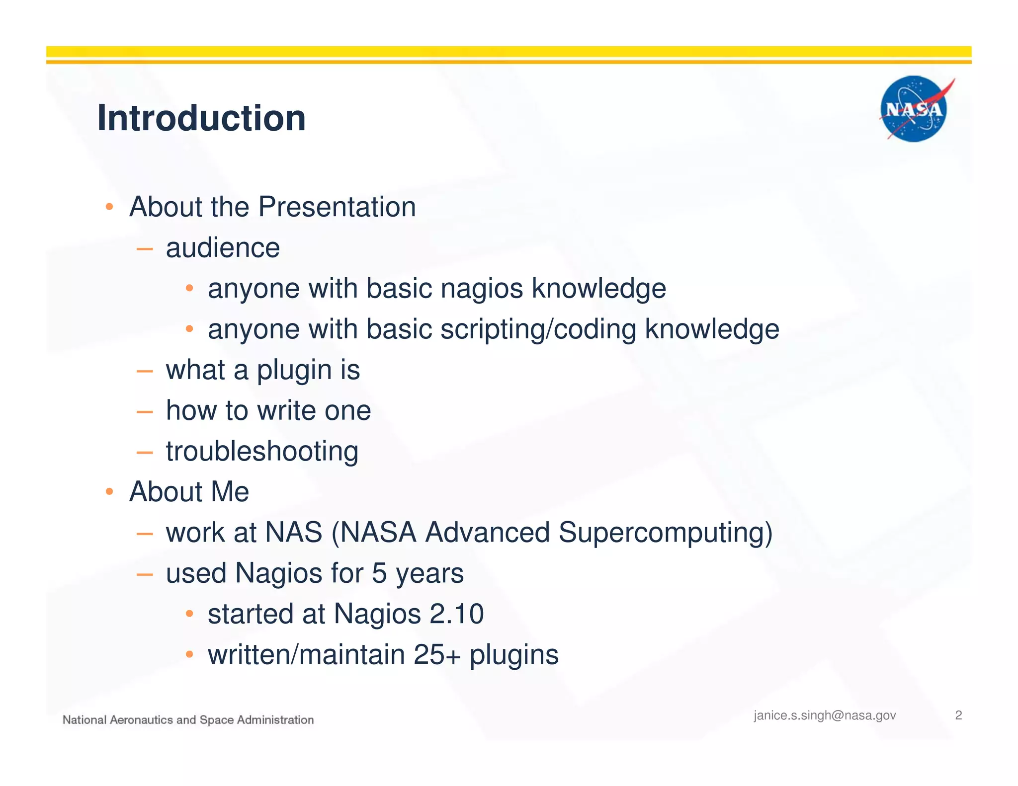 Introduction
• About the Presentation
– audience
• anyone with basic nagios knowledge
• anyone with basic scripting/coding knowledge
– what a plugin is
– how to write one
– troubleshooting
• About Me
– work at NAS (NASA Advanced Supercomputing)
– used Nagios for 5 years
• started at Nagios 2.10
• written/maintain 25+ plugins
janice.s.singh@nasa.gov 2
 
