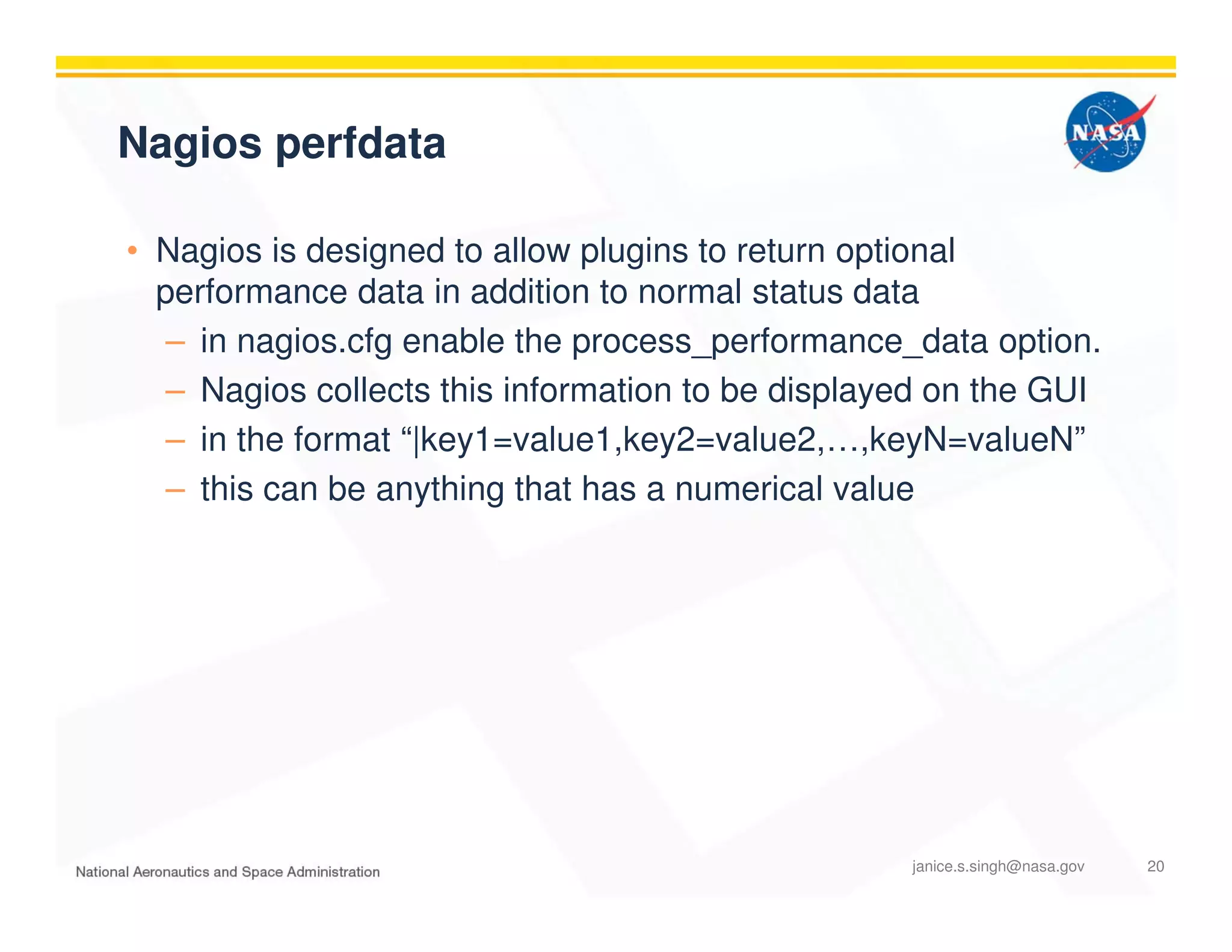 Nagios perfdata
• Nagios is designed to allow plugins to return optional
performance data in addition to normal status data
– in nagios.cfg enable the process_performance_data option.
– Nagios collects this information to be displayed on the GUI
– in the format “|key1=value1,key2=value2,…,keyN=valueN”
– this can be anything that has a numerical value
janice.s.singh@nasa.gov 20
 