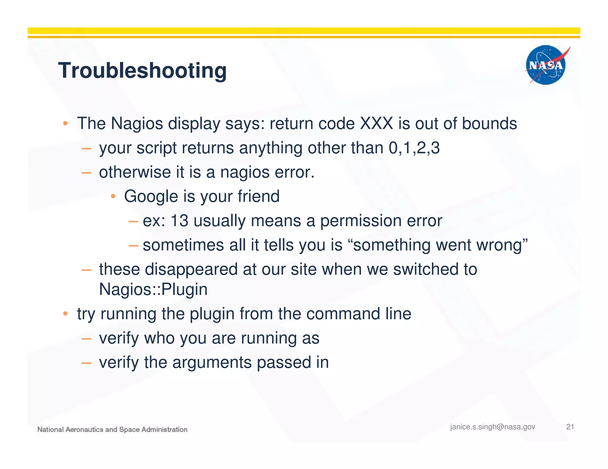 Troubleshooting
• The Nagios display says: return code XXX is out of bounds
– your script returns anything other than 0,1,2,3
– otherwise it is a nagios error.
• Google is your friend
– ex: 13 usually means a permission error
– sometimes all it tells you is “something went wrong”
– these disappeared at our site when we switched to
Nagios::Plugin
• try running the plugin from the command line
– verify who you are running as
– verify the arguments passed in
janice.s.singh@nasa.gov 21
 