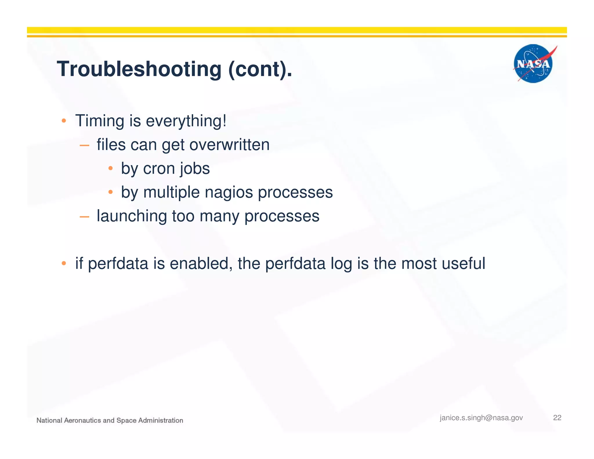 Troubleshooting (cont).
• Timing is everything!
– files can get overwritten
• by cron jobs
• by multiple nagios processes
– launching too many processes
• if perfdata is enabled, the perfdata log is the most useful
janice.s.singh@nasa.gov 22
 