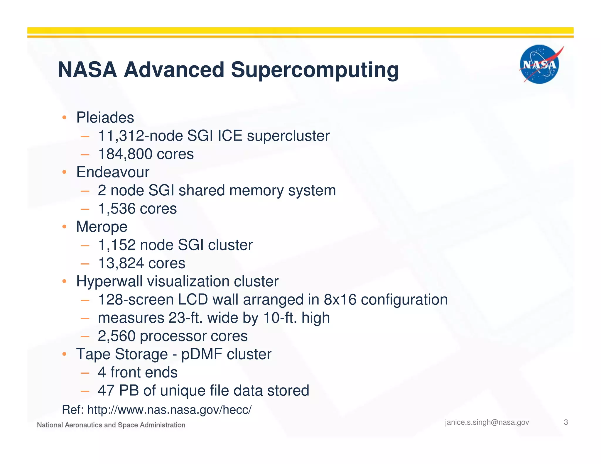 NASA Advanced Supercomputing
• Pleiades
– 11,312-node SGI ICE supercluster
– 184,800 cores
• Endeavour
– 2 node SGI shared memory system
– 1,536 cores
• Merope
– 1,152 node SGI cluster
– 13,824 cores
• Hyperwall visualization cluster
– 128-screen LCD wall arranged in 8x16 configuration
– measures 23-ft. wide by 10-ft. high
– 2,560 processor cores
• Tape Storage - pDMF cluster
– 4 front ends
– 47 PB of unique file data stored
Ref: http://www.nas.nasa.gov/hecc/
janice.s.singh@nasa.gov 3
 