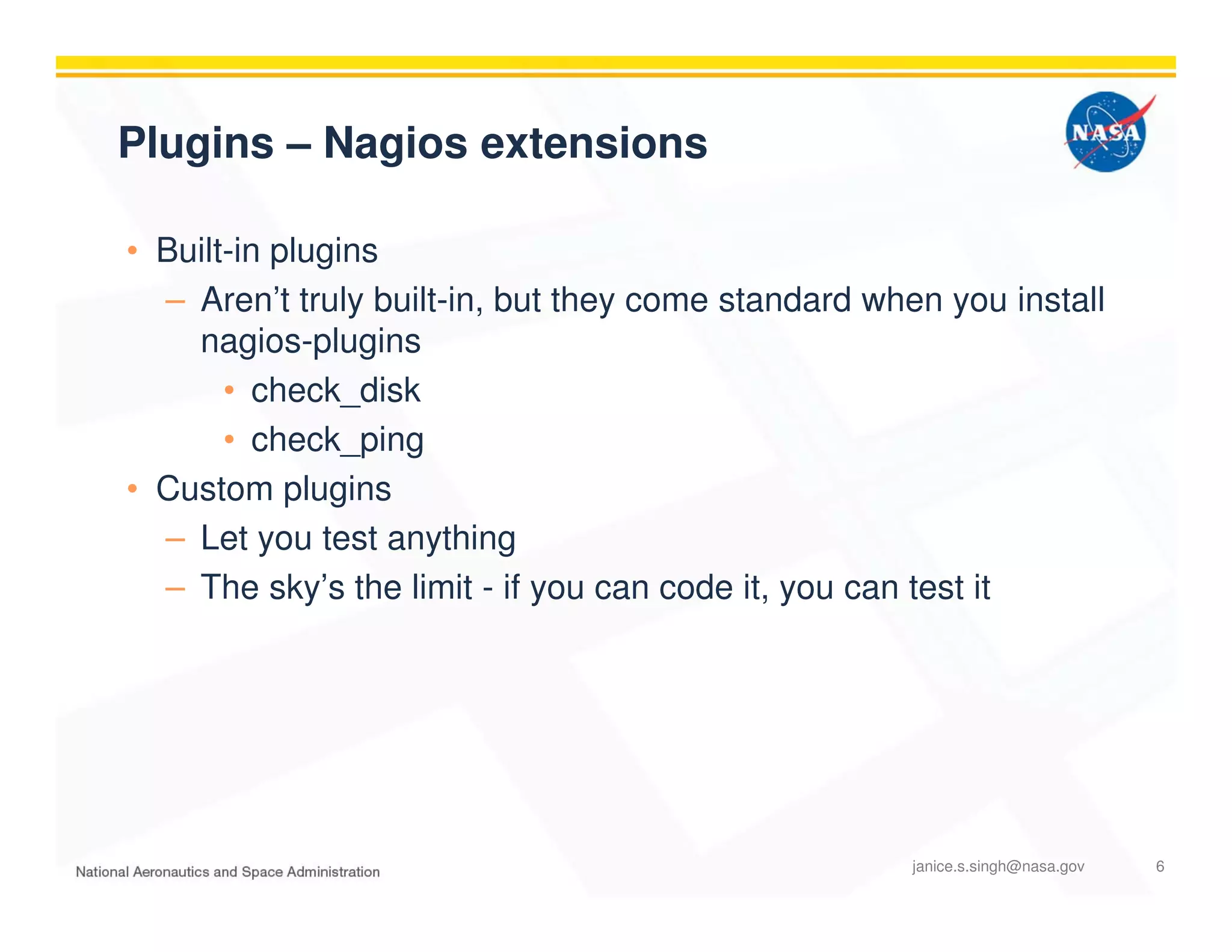Plugins – Nagios extensions
• Built-in plugins
– Aren’t truly built-in, but they come standard when you install
nagios-plugins
• check_disk
• check_ping
• Custom plugins
– Let you test anything
– The sky’s the limit - if you can code it, you can test it
janice.s.singh@nasa.gov 6
 