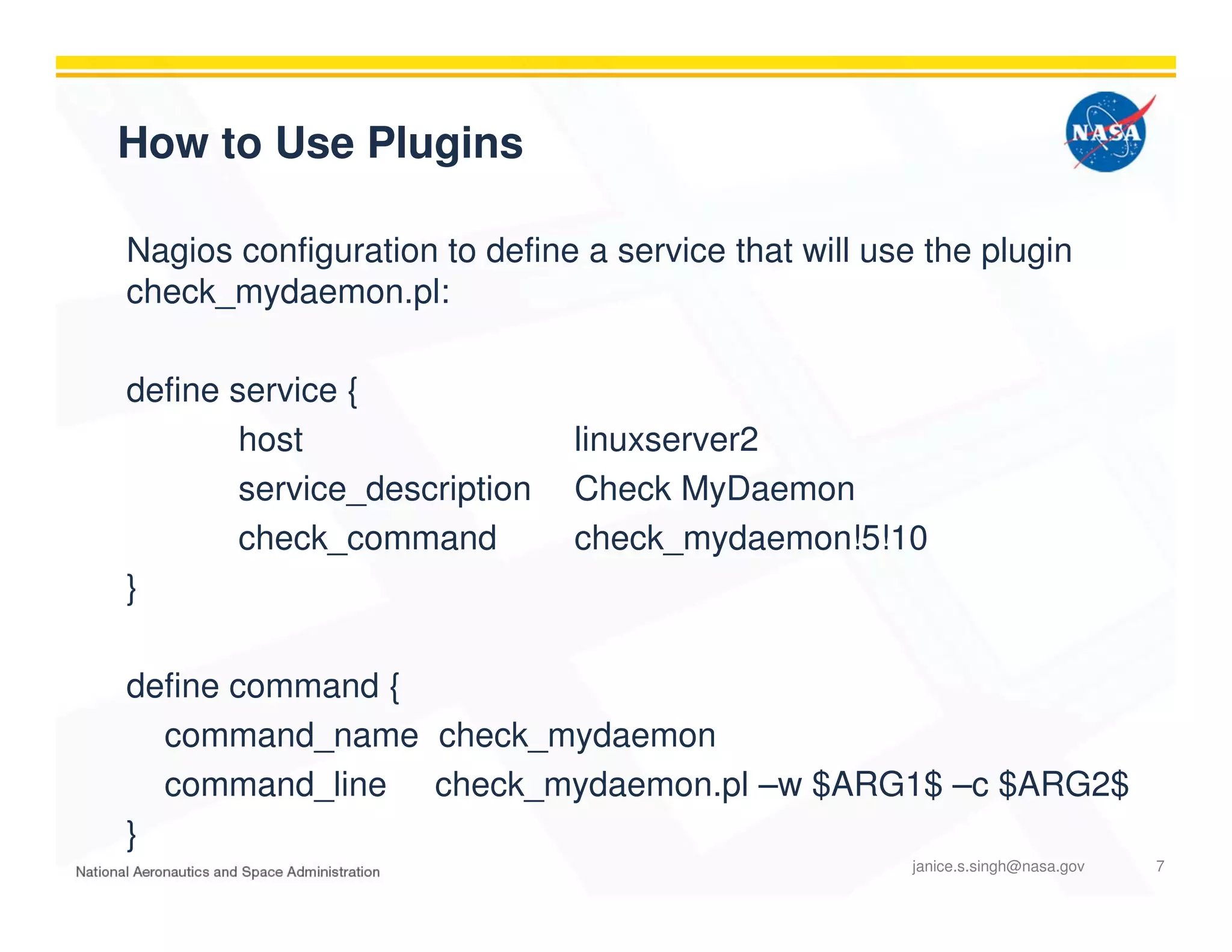 How to Use Plugins
Nagios configuration to define a service that will use the plugin
check_mydaemon.pl:
define service {
host linuxserver2
service_description Check MyDaemon
check_command check_mydaemon!5!10
}
define command {
command_name check_mydaemon
command_line check_mydaemon.pl –w $ARG1$ –c $ARG2$
}
janice.s.singh@nasa.gov 7
 
