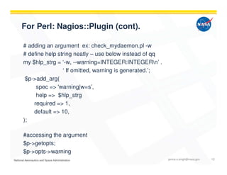 For Perl: Nagios::Plugin (cont).
# adding an argument ex: check_mydaemon.pl -w
# define help string neatly – use below instead of qq
my $hlp_strg = ‘-w, --warning=INTEGER:INTEGERn’ .
‘ If omitted, warning is generated.’;
$p->add_arg(
spec => 'warning|w=s’,
help => $hlp_strg
required => 1,
default => 10,
);
#accessing the argument
$p->getopts;
$p->opts->warning
janice.s.singh@nasa.gov 12
 