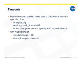 Timeouts
• Many times you need to make sure a plugin ends within a
specified time
– in nagios.cfg:
service_check_timeout=60
– in this case you’d want to specify a 60 second timeout
• with Nagios::Plugin
– ./mydaemon.pl –t 60
– alarm($p->opts->timeout);
janice.s.singh@nasa.gov 18
 