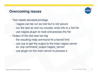 Overcoming issues
• Test needs elevated privilege
• nagios can be run as root but is not secure
– run the test as root via cronjob; write info to a flat file
– use nagios plugin to read and process the file
• Output of the test was too big
– the resulting nrdp command hit a kernel limit
– use scp to get the output to the main nagios server
ex: scp command_output nagios_server:
– use plugin on the main server to process it
janice.s.singh@nasa.gov 19
 