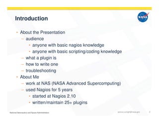 Introduction
• About the Presentation
– audience
• anyone with basic nagios knowledge
• anyone with basic scripting/coding knowledge
– what a plugin is
– how to write one
– troubleshooting
• About Me
– work at NAS (NASA Advanced Supercomputing)
– used Nagios for 5 years
• started at Nagios 2.10
• written/maintain 25+ plugins
janice.s.singh@nasa.gov 2
 