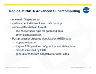 Nagios at NASA Advanced Supercomputing
• one main Nagios server
• systems behind firewall send data by nrdp
• some clusters behind firewall
– one cluster uses nrpe for gathering data
– other clusters use ssh
• Post processor prepares visualization (HUD) data
– separate daemon
– Nagios APIs provide configuration and status data
– provides file read by HUD
– general architecture adaptable for other uses
janice.s.singh@nasa.gov 4
 