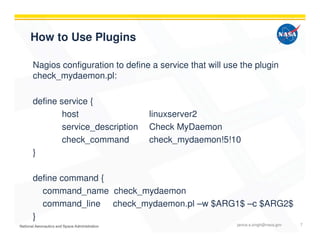 How to Use Plugins
Nagios configuration to define a service that will use the plugin
check_mydaemon.pl:
define service {
host linuxserver2
service_description Check MyDaemon
check_command check_mydaemon!5!10
}
define command {
command_name check_mydaemon
command_line check_mydaemon.pl –w $ARG1$ –c $ARG2$
}
janice.s.singh@nasa.gov 7
 