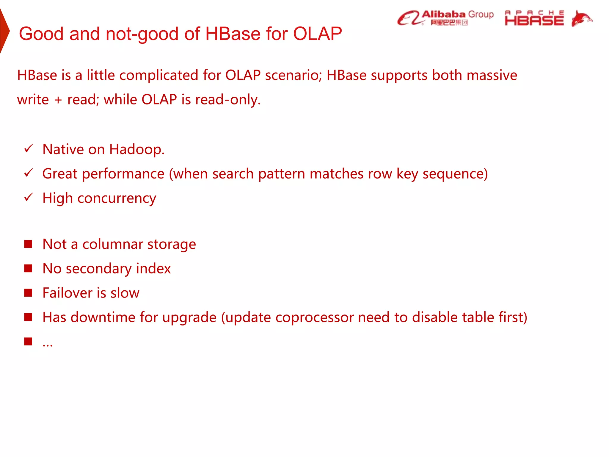 Good and not-good of HBase for OLAP
 Native on Hadoop.
 Great performance (when search pattern matches row key sequence)
 High concurrency
HBase is a little complicated for OLAP scenario; HBase supports both massive
write + read; while OLAP is read-only.
 Not a columnar storage
 No secondary index
 Failover is slow
 Has downtime for upgrade (update coprocessor need to disable table first)
 …
 