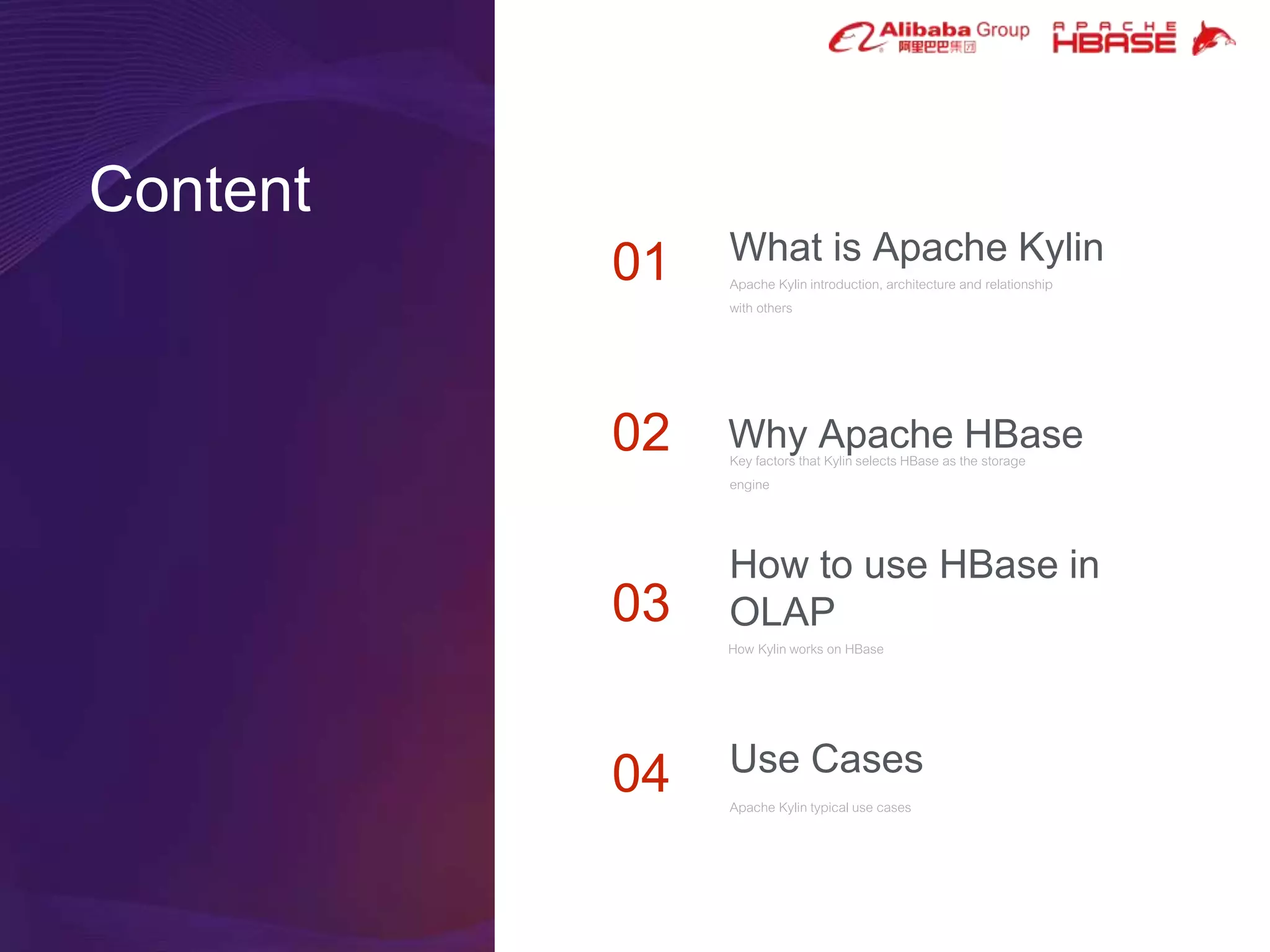 Content
01
02
04
03
What is Apache Kylin
Apache Kylin introduction, architecture and relationship
with others
Why Apache HBaseKey factors that Kylin selects HBase as the storage
engine
How to use HBase in
OLAP
How Kylin works on HBase
Use Cases
Apache Kylin typical use cases
 