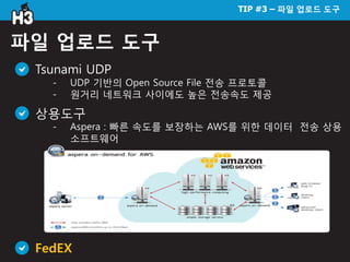 TIP #3 – 파일 업로드 도구
파일 업로드 도구
Tsunami UDP
- UDP 기반의 Open Source File 전송 프로토콜
- 원거리 네트워크 사이에도 높은 전송속도 제공
상용도구
- Aspera : 빠른 속도를 보장하는 AWS를 위한 데이터 전송 상용
소프트웨어
FedEX
 