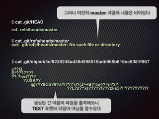 git init 명령직후에는 master 파일 내 
용에 아무것도 없다 
$ cat ./git/HEAD 
ref: refs/heads/master 
! 
$ cat .git/refs/heads/master 
cat: .git/refs/heads/master: No such file or directory 
! 
$ git branch 
! 
$ 
! 
브랜치 역시 없는 상태 
 