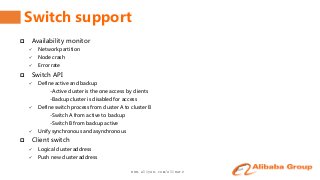 www.aliyun.com/aliware
Switch support
 Availability monitor
 Network partition
 Node crash
 Error rate
 Switch API
 Define active and backup
-Active cluster is the one access by clients
-Backup cluster is disabled for access
 Define switch process from cluster A to cluster B
-Switch A from active to backup
-Switch B from backup active
 Unify synchronous and asynchronous
 Client switch
 Logical cluster address
 Push new cluster address
 