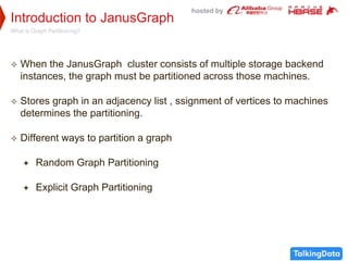 hosted by
Introduction to JanusGraph
What is Graph Partitioning?
 When the JanusGraph cluster consists of multiple storage backend
instances, the graph must be partitioned across those machines.
 Stores graph in an adjacency list , ssignment of vertices to machines
determines the partitioning.
 Different ways to partition a graph
 Random Graph Partitioning
 Explicit Graph Partitioning
 