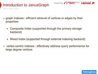 hosted by
Introduction to JanusGraph
What is Graph Index?
 graph indexes : efficient retrieval of vertices or edges by their
properties
 Composite Index (supported through the primary storage
backend)
 Mixed Index (supported through external indexing backend)
 vertex-centric indexes : effectively address query performance for
large degree vertices
 