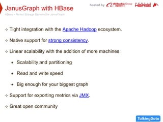 hosted by
JanusGraph with HBase
HBase – Perfect Storage Backend for JanusGraph
 Tight integration with the Apache Hadoop ecosystem.
 Native support for strong consistency.
 Linear scalability with the addition of more machines.
 Scalability and partitioning
 Read and write speed
 Big enough for your biggest graph
 Support for exporting metrics via JMX.
 Great open community
 