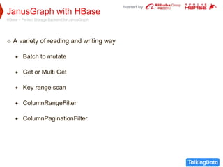 hosted by
JanusGraph with HBase
HBase – Perfect Storage Backend for JanusGraph
 A variety of reading and writing way
 Batch to mutate
 Get or Multi Get
 Key range scan
 ColumnRangeFilter
 ColumnPaginationFilter
 