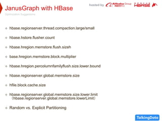 hosted by
JanusGraph with HBase
Optimization Suggestions
 hbase.regionserver.thread.compaction.large/small
 hbase.hstore.flusher.count
 hbase.hregion.memstore.flush.sizeh
 base.hregion.memstore.block.multiplier
 hbase.hregion.percolumnfamilyflush.size.lower.bound
 hbase.regionserver.global.memstore.size
 hfile.block.cache.size
 hbase.regionserver.global.memstore.size.lower.limit
（hbase.regionserver.global.memstore.lowerLimit）
 Random vs. Explicit Partitioning
 