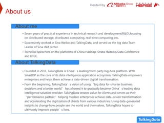 hosted by
About us
• Seven years of practical experience in technical research and development(R&D),focusing
on distributed storage, distributed computing, real-time computing, etc.
• Successively worked in Sina Weibo and TalkingData, and served as the big data Team
Leader of Sina r&d center.
• Technical speechers on the platforms of China Hadoop, Strata Hadoop/Data Conference
and DTCC.
About me
• Founded in 2011, TalkingData is China’s leading third-party big data platform. With
SmartDP as the core of its data intelligence application ecosystem, TalkingData empowers
enterprises and helps them achieve a data-driven digital transformation.
• From the beginning, TalkingData’s vision of using “big data for smarter business
decisions and a better world” has allowed it to gradually become China’s leading data
intelligence solution provider. TalkingData creates value for clients and serves as their
“performance partner,” helping modern enterprises achieve data-driven transformation
and accelerating the digitization of clients from various industries. Using data-generated
insights to change how people see the world and themselves, TalkingData hopes to
ultimately improve people’s lives.
About TalkingData
 