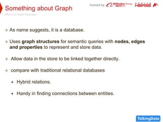 hosted by
Something about Graph
What is a Graph Database
 As name suggests, it is a database.
 Uses graph structures for semantic queries with nodes, edges
and properties to represent and store data.
 Allow data in the store to be linked together directly.
 compare with traditional relational databases
 Hybrid relations.
 Handy in finding connections between entities.
 