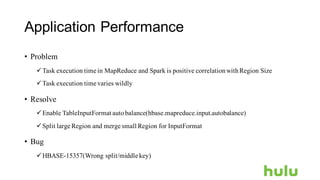 Application Performance
• Problem
üTask execution time in MapReduce and Spark is positive correlationwithRegion Size
üTask execution time varies wildly
• Resolve
üEnable TableInputFormat autobalance(hbase.mapreduce.input.autobalance)
üSplit large Region and merge small Region for InputFormat
• Bug
üHBASE-15357(Wrong split/middle key)
 