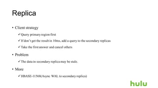 Replica
• Client strategy
üQuery primaryregion first
üIf don’t get the result in 10ms, add a query to the secondary replicas
üTake the first answer and cancel others
• Problem
üThe data in secondary replica may be stale.
• More
üHBASE-11568(Async WAL to secondary replica)
 