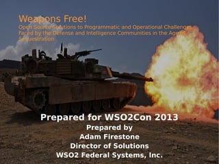 Weapons Free!

Open Source Solutions to Programmatic and Operational Challenges
Faced by the Defense and Intelligence Communities in the Age of
Sequestration

Prepared for WSO2Con 2013
Prepared by
Adam Firestone
Director of Solutions
WSO2 Federal Systems, Inc.

 