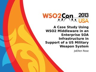A Case Study Using
WSO2 Middleware in an
Enterprise SOA
Infrastructure in
Support of a US Military
Weapon System
JoEllen Rose

 