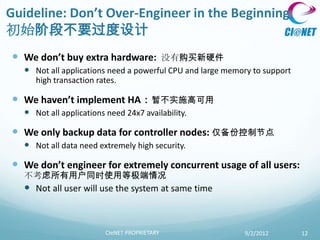 Guideline: Don’t Over-Engineer in the Beginning
初始阶段不要过度设计
 We don’t buy extra hardware:        没有购买新硬件
   Not all applications need a powerful CPU and large memory to support
    high transaction rates.

 We haven’t implement HA：暂不实施高可用
   Not all applications need 24x7 availability.

 We only backup data for controller nodes: 仅备份控制节点
   Not all data need extremely high security.

 We don’t engineer for extremely concurrent usage of all users:
  不考虑所有用户同时使用等极端情况
   Not all user will use the system at same time



                         CIeNET PROPRIETARY                9/2/2012        12
 
