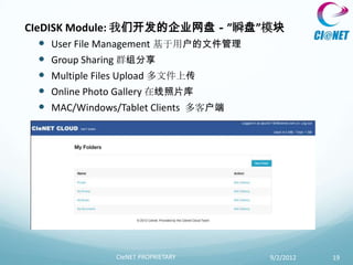 CIeDISK Module: 我们开发的企业网盘－”瞬盘”模块
    User File Management 基于用户的文件管理
    Group Sharing 群组分享
    Multiple Files Upload 多文件上传
    Online Photo Gallery 在线照片库
    MAC/Windows/Tablet Clients 多客户端




            CIeNET PROPRIETARY   9/2/2012   19
 