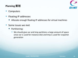 Planning 规划

 Computers
 Floating IP addresses
   Allocate enough floating IP addresses for virtual machines
 Some issues we met
   Partitioning:
      We should give var and tmp partitions a large amount of space
       since var is used for instance disk and tmp is used for snapshot
       generation




                    CIeNET PROPRIETARY                      9/2/2012      20
 