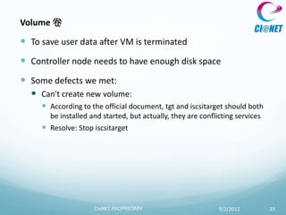 Volume 卷

 To save user data after VM is terminated
 Controller node needs to have enough disk space
 Some defects we met:
   Can't create new volume:
      According to the official document, tgt and iscsitarget should both
       be installed and started, but actually, they are conflicting services
      Resolve: Stop iscsitarget




                      CIeNET PROPRIETARY                      9/2/2012         23
 