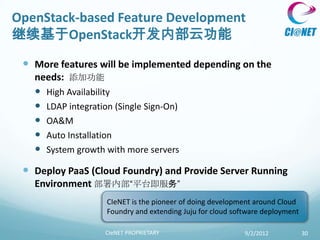 OpenStack-based Feature Development
继续基于OpenStack开发内部云功能

  More features will be implemented depending on the
   needs: 添加功能
    High Availability
    LDAP integration (Single Sign-On)
    OA&M
    Auto Installation
    System growth with more servers
  Deploy PaaS (Cloud Foundry) and Provide Server Running
   Environment 部署内部“平台即服务”
                    CIeNET is the pioneer of doing development around Cloud
                    Foundry and extending Juju for cloud software deployment

                    CIeNET PROPRIETARY                      9/2/2012           30
 