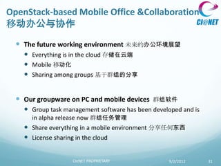 OpenStack-based Mobile Office &Collaboration
移动办公与协作

   The future working environment 未来的办公环境展望
     Everything is in the cloud 存储在云端
     Mobile 移动化
     Sharing among groups 基于群组的分享


   Our groupware on PC and mobile devices    群组软件
     Group task management software has been developed and is
      in alpha release now 群组任务管理
     Share everything in a mobile environment 分享任何东西
     License sharing in the cloud


                    CIeNET PROPRIETARY             9/2/2012      31
 