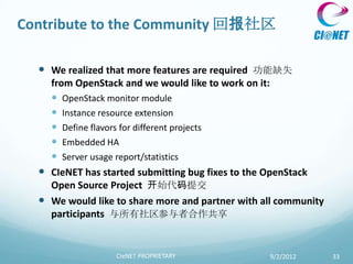 Contribute to the Community 回报社区

   We realized that more features are required 功能缺失
    from OpenStack and we would like to work on it:
     OpenStack monitor module
     Instance resource extension
     Define flavors for different projects
     Embedded HA
     Server usage report/statistics
   CIeNET has started submitting bug fixes to the OpenStack
    Open Source Project 开始代码提交
   We would like to share more and partner with all community
    participants 与所有社区参与者合作共享


                  CIeNET PROPRIETARY              9/2/2012       33
 