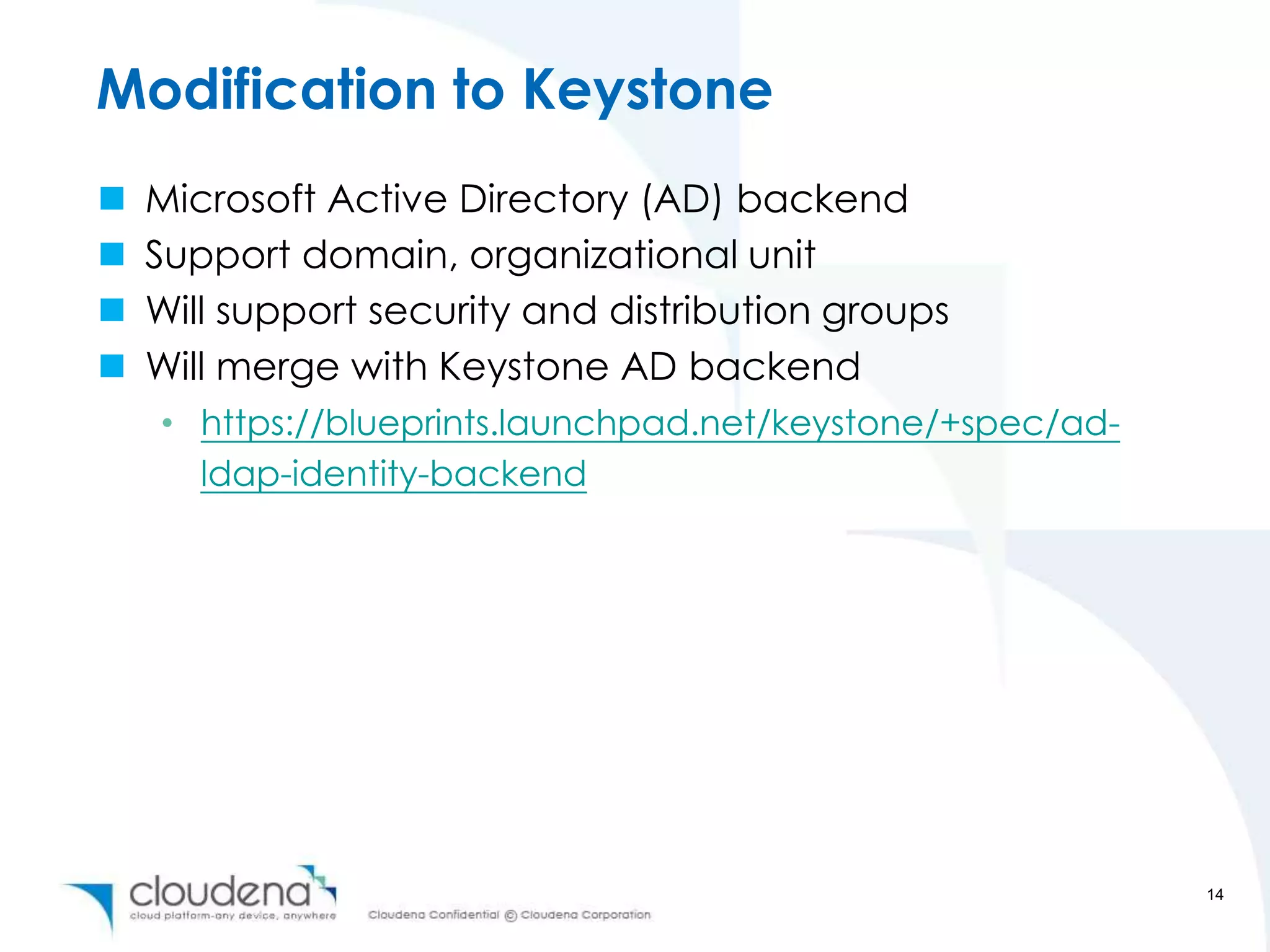Modification to Keystone
   Microsoft Active Directory (AD) backend
   Support domain, organizational unit
   Will support security and distribution groups
   Will merge with Keystone AD backend
    • https://blueprints.launchpad.net/keystone/+spec/ad-
      ldap-identity-backend




                                                            14
 