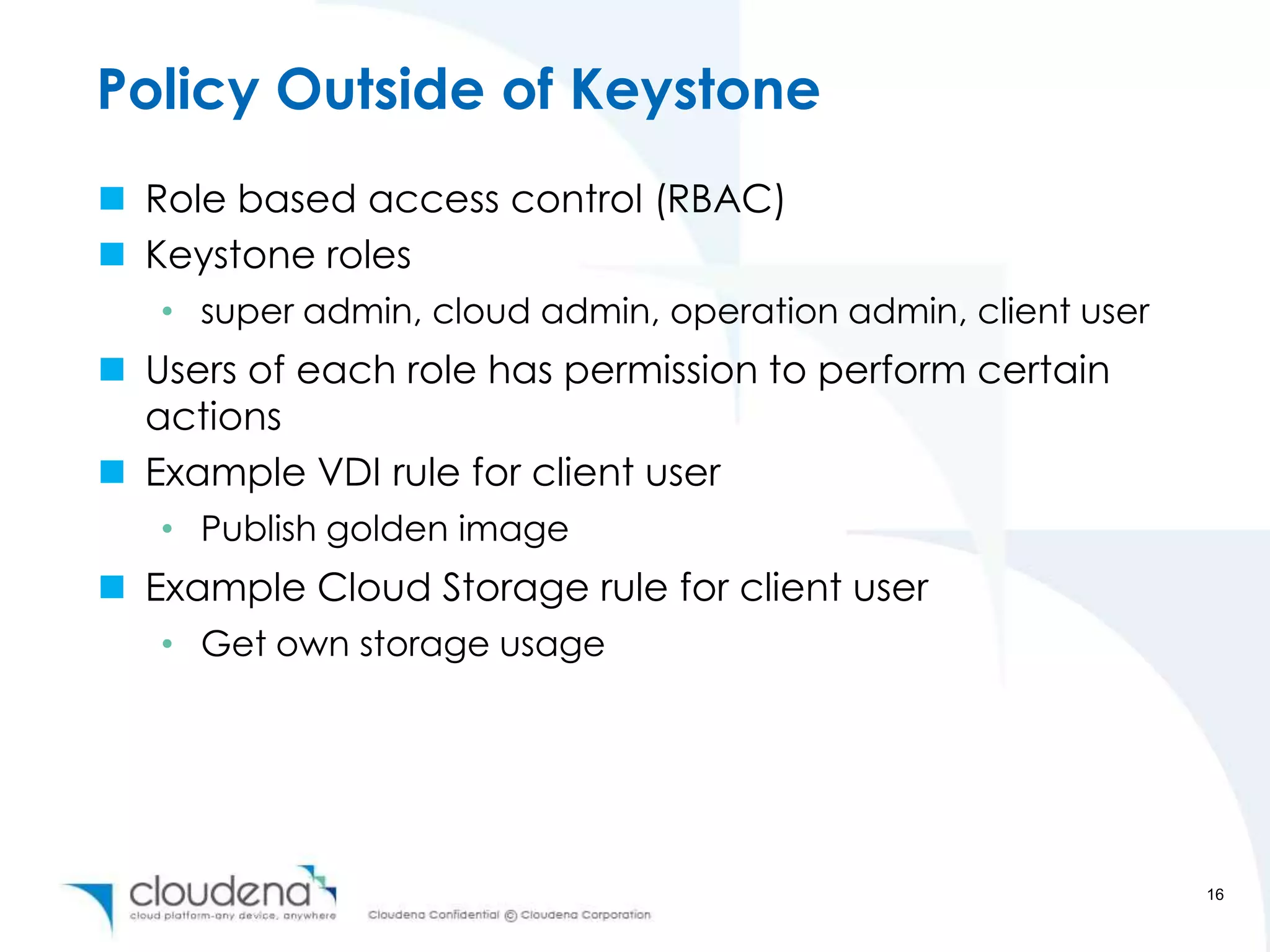 Policy Outside of Keystone
 Role based access control (RBAC)
 Keystone roles
   • super admin, cloud admin, operation admin, client user
 Users of each role has permission to perform certain
  actions
 Example VDI rule for client user
   • Publish golden image
 Example Cloud Storage rule for client user
   • Get own storage usage




                                                              16
 