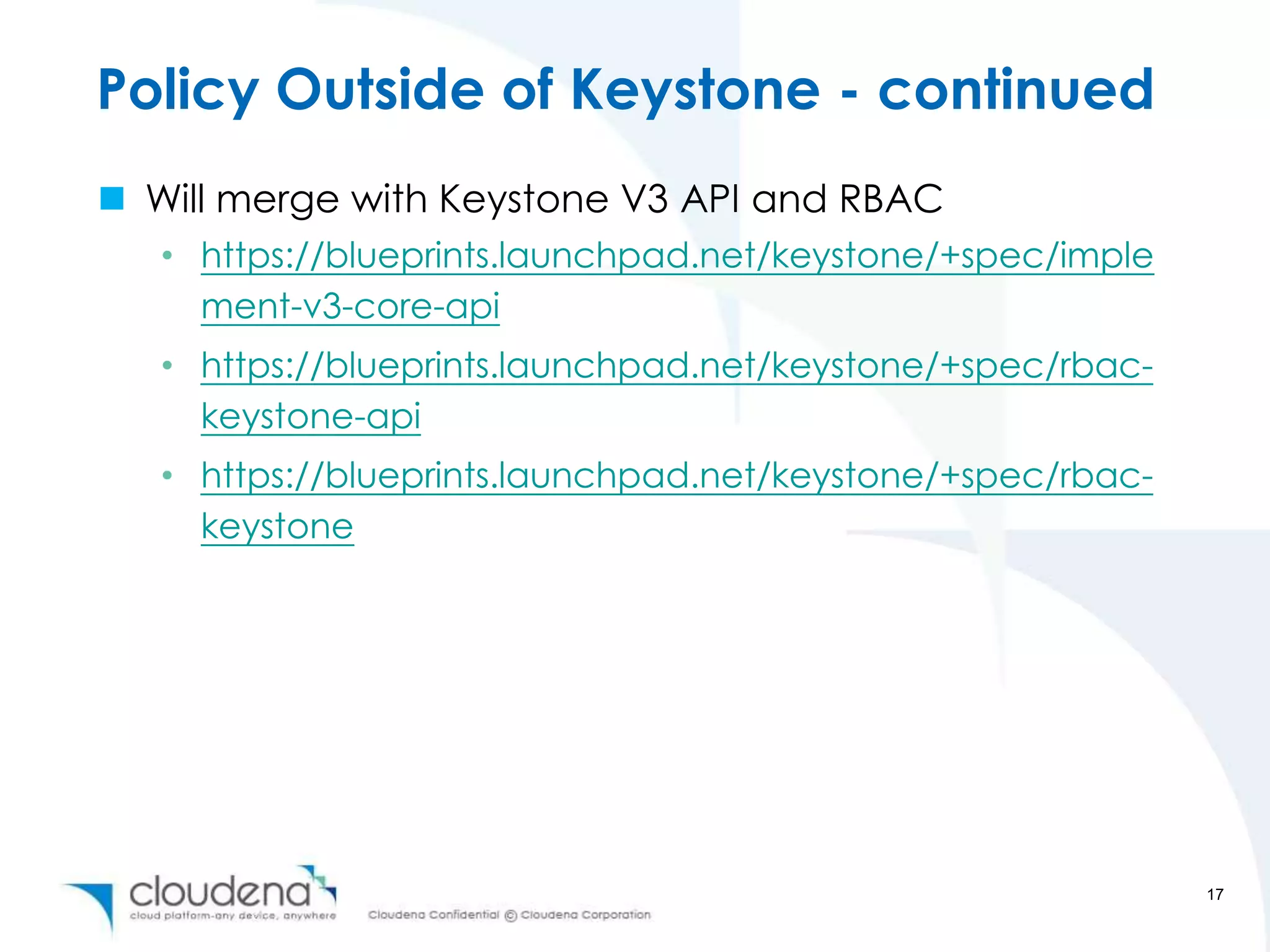 Policy Outside of Keystone - continued
 Will merge with Keystone V3 API and RBAC
   • https://blueprints.launchpad.net/keystone/+spec/imple
     ment-v3-core-api
   • https://blueprints.launchpad.net/keystone/+spec/rbac-
     keystone-api
   • https://blueprints.launchpad.net/keystone/+spec/rbac-
     keystone




                                                             17
 