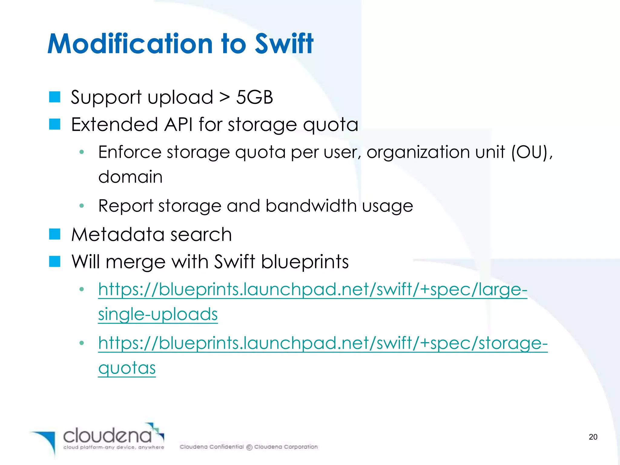 Modification to Swift
 Support upload > 5GB
 Extended API for storage quota
   • Enforce storage quota per user, organization unit (OU),
     domain
   • Report storage and bandwidth usage
 Metadata search
 Will merge with Swift blueprints
   • https://blueprints.launchpad.net/swift/+spec/large-
     single-uploads
   • https://blueprints.launchpad.net/swift/+spec/storage-
     quotas


                                                               20
 