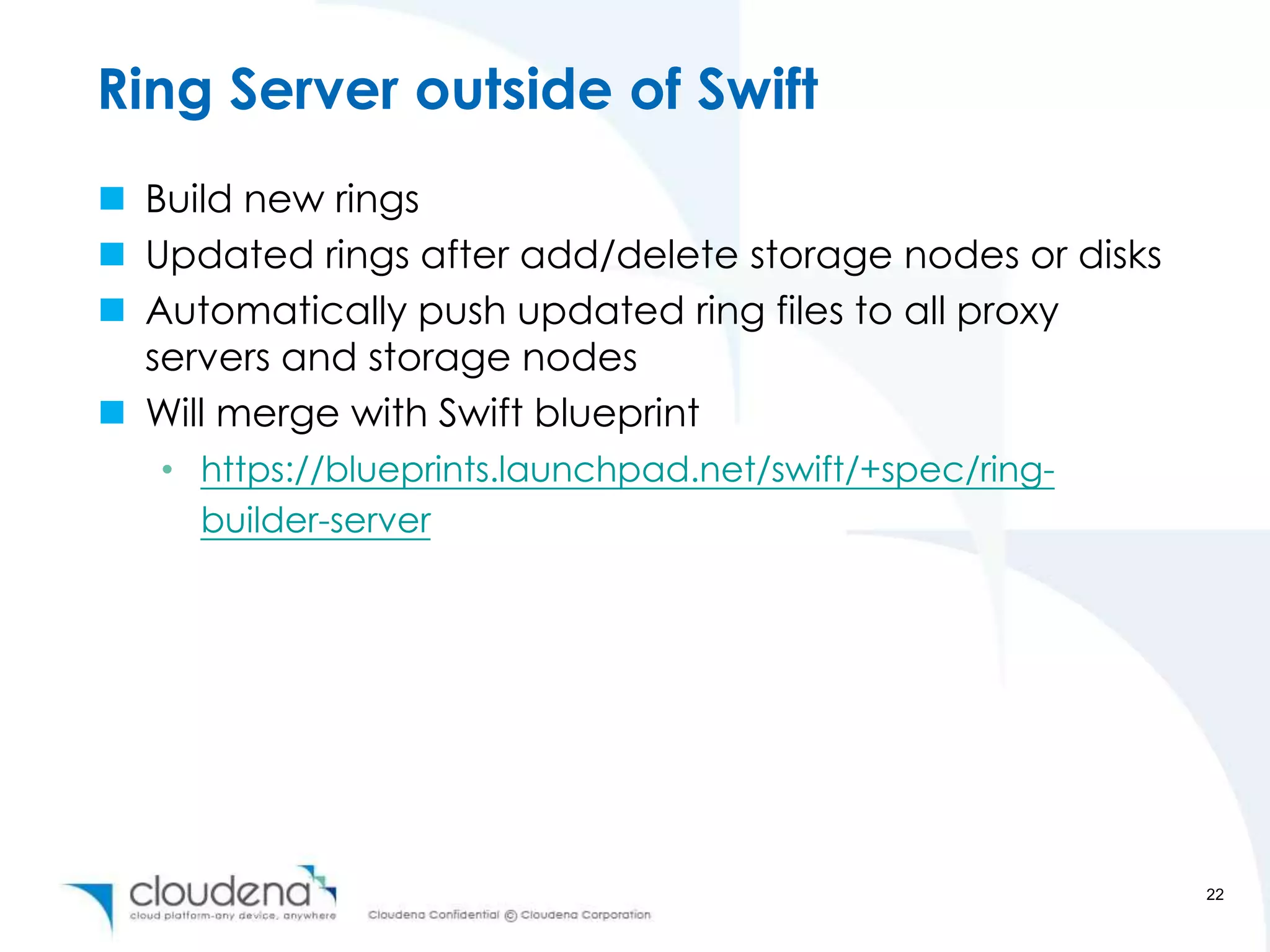 Ring Server outside of Swift
 Build new rings
 Updated rings after add/delete storage nodes or disks
 Automatically push updated ring files to all proxy
  servers and storage nodes
 Will merge with Swift blueprint
   • https://blueprints.launchpad.net/swift/+spec/ring-
     builder-server




                                                          22
 
