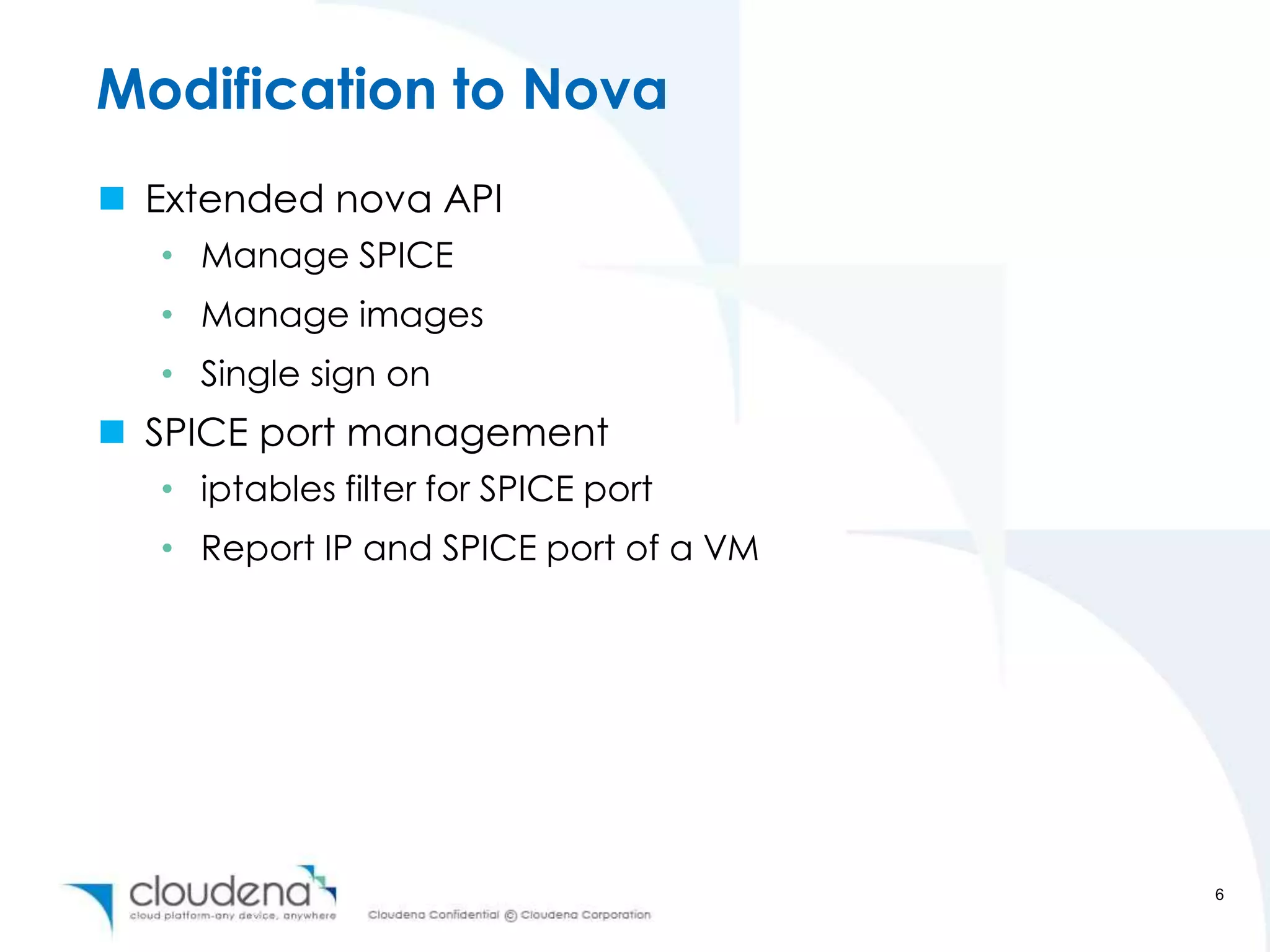 Modification to Nova
 Extended nova API
  • Manage SPICE
  • Manage images
  • Single sign on
 SPICE port management
  • iptables filter for SPICE port
  • Report IP and SPICE port of a VM




                                       6
 