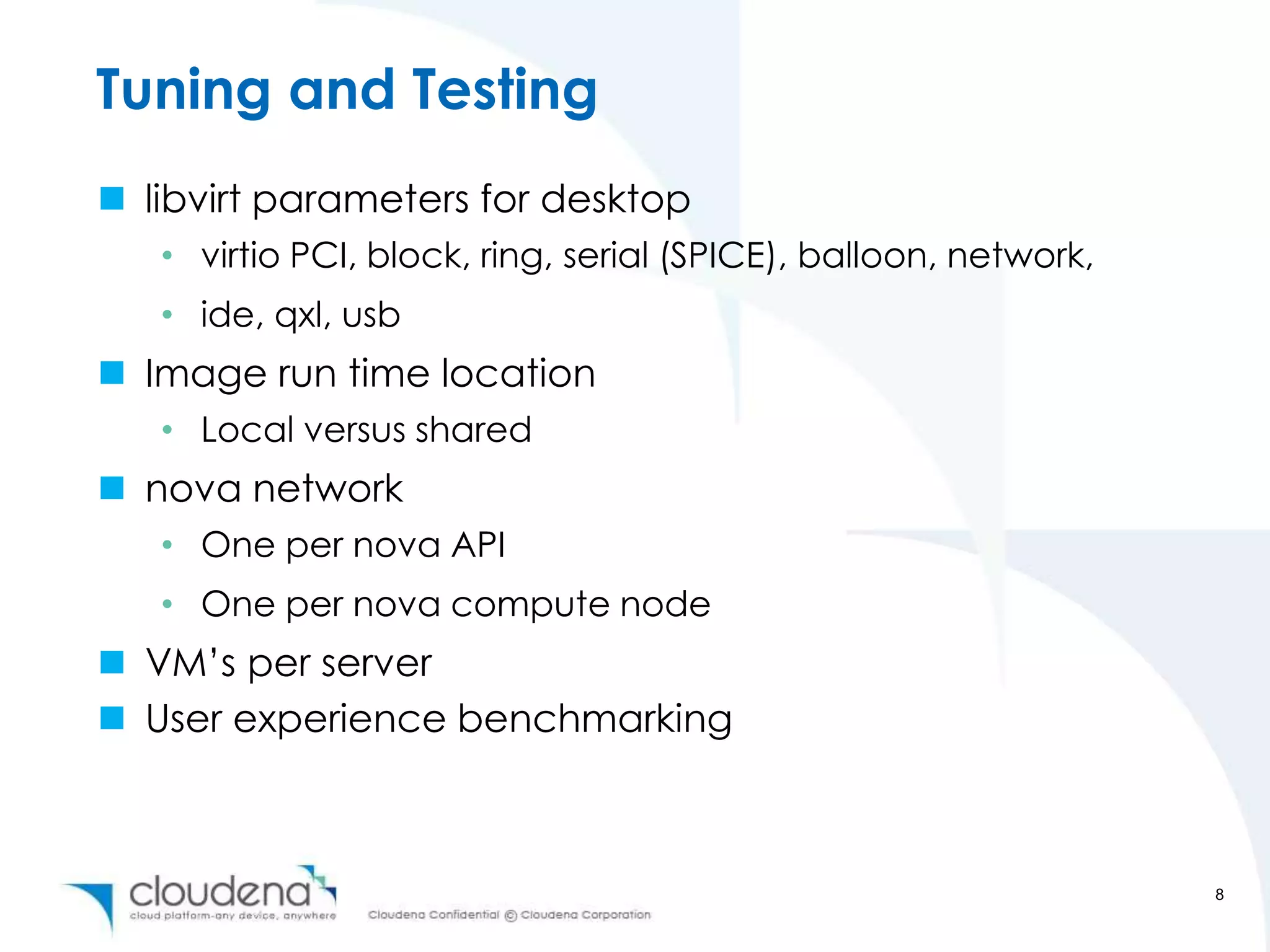 Tuning and Testing
 libvirt parameters for desktop
   • virtio PCI, block, ring, serial (SPICE), balloon, network,
   • ide, qxl, usb
 Image run time location
   • Local versus shared
 nova network
   • One per nova API
   • One per nova compute node
 VM’s per server
 User experience benchmarking



                                                                  8
 