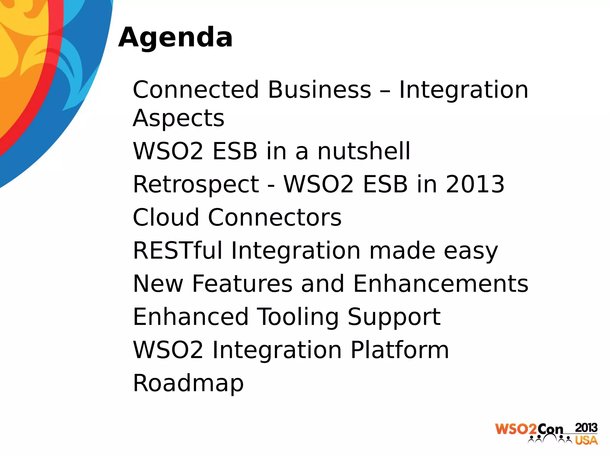 Agenda
• Connected Business – Integration
Aspects
• WSO2 ESB in a nutshell
• Retrospect - WSO2 ESB in 2013
• Cloud Connectors
• RESTful Integration made easy
• New Features and Enhancements
• Enhanced Tooling Support
• WSO2 Integration Platform
• Roadmap

 