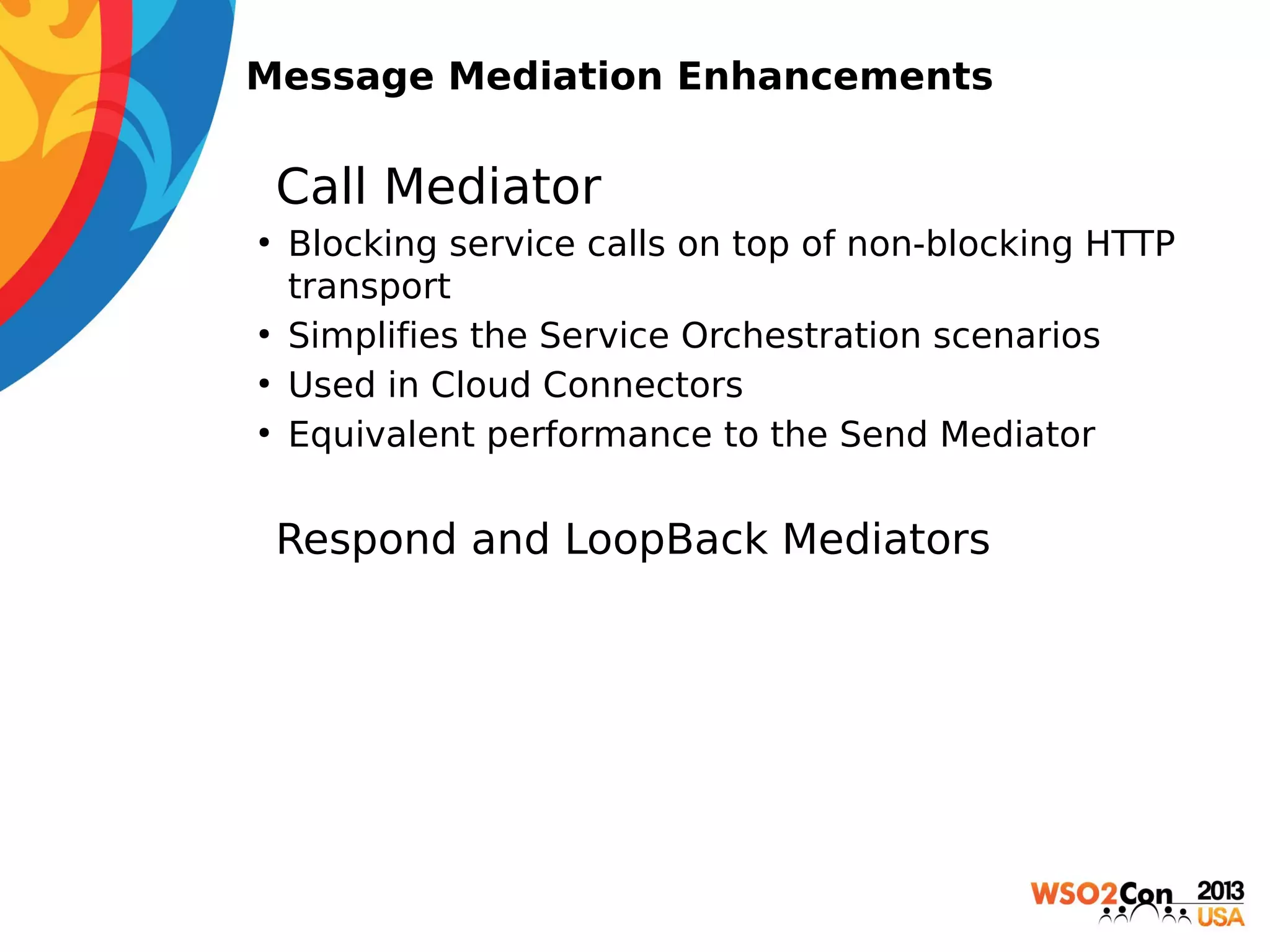 Message Mediation Enhancements

• Call Mediator
●

●
●
●

Blocking service calls on top of non-blocking HTTP
transport
Simplifies the Service Orchestration scenarios
Used in Cloud Connectors
Equivalent performance to the Send Mediator

 Respond and LoopBack Mediators

 