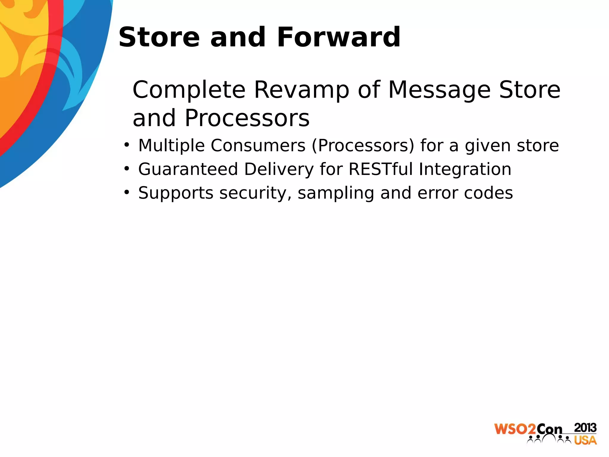 Store and Forward
• Complete Revamp of Message Store
and Processors
●
●
●

Multiple Consumers (Processors) for a given store
Guaranteed Delivery for RESTful Integration
Supports security, sampling and error codes

 