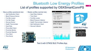 Bluetooth Low Energy Profiles
List of profiles supported by OSXSmartConnPS
24
• Slave profiles (peripheral role):
• Alert Notification Client
• Blood Pressure Sensor
• Find Me Locator
• Find Me Target
• Glucose Sensor
• Health Thermometer
• Heart Rate
• Phone Alert Client
• Proximity Monitor
• Proximity Reporter
• Time Client
• Time Server
• Master profiles (central role):
• Heart Rate Collector
• Time Client
• Find Me Locator
• Blood Pressure Collector
• Health Thermometer Collector
• Alert Notification Client
• Glucose Collector
Test it with STM32 BLE Profiles App
STM32 BLE Profiles
 