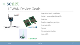LPWAN Device Goals
Low or no touch installation
Battery powered and long-life
Low cost
Deploy anywhere, anytime
Interoperable
Secure
Simple customization
Accessible
10/7/2016 © SENET, INC. 3
 