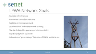 LPWA Network Goals
Low cost infrastructure
Centralized control architecture
Scalable device management
Seamless inter and intra network roaming
Standards-based for guaranteed interoperability
Rapid deployment capability
Follow in the “good enough” footsteps of TCP/IP and Ethernet
10/7/2016 © SENET, INC. 4
 
